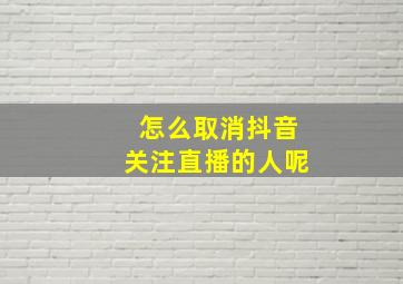 怎么取消抖音关注直播的人呢