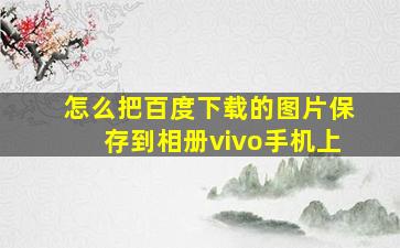 怎么把百度下载的图片保存到相册vivo手机上