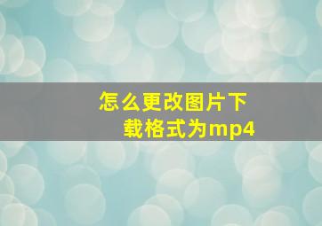 怎么更改图片下载格式为mp4