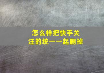 怎么样把快手关注的统一一起删掉