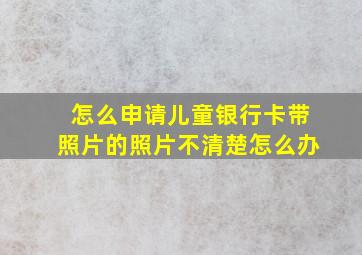 怎么申请儿童银行卡带照片的照片不清楚怎么办