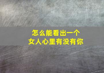 怎么能看出一个女人心里有没有你