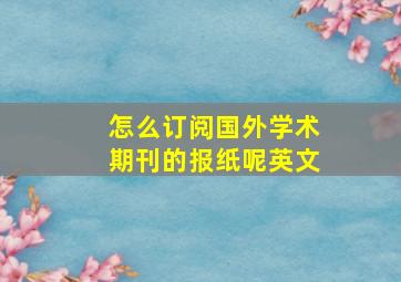 怎么订阅国外学术期刊的报纸呢英文