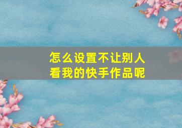 怎么设置不让别人看我的快手作品呢