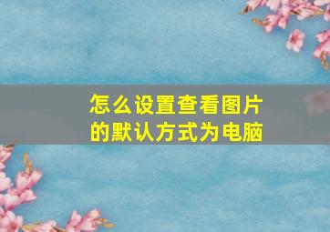 怎么设置查看图片的默认方式为电脑