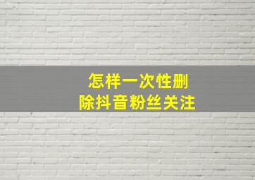 怎样一次性删除抖音粉丝关注