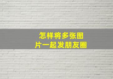 怎样将多张图片一起发朋友圈