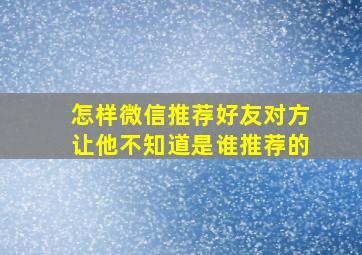 怎样微信推荐好友对方让他不知道是谁推荐的