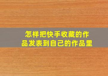 怎样把快手收藏的作品发表到自己的作品里