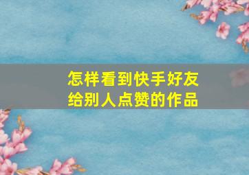 怎样看到快手好友给别人点赞的作品