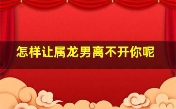 怎样让属龙男离不开你呢