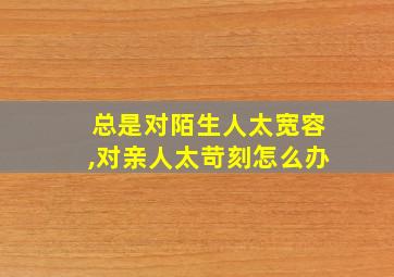 总是对陌生人太宽容,对亲人太苛刻怎么办