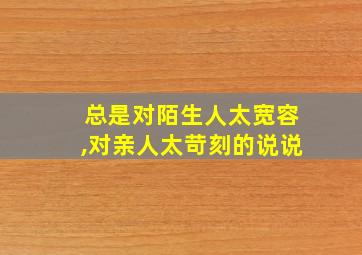 总是对陌生人太宽容,对亲人太苛刻的说说