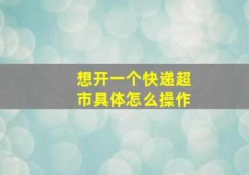 想开一个快递超市具体怎么操作