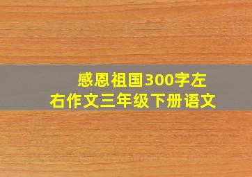 感恩祖国300字左右作文三年级下册语文