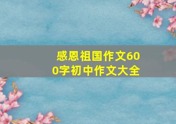 感恩祖国作文600字初中作文大全