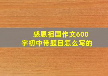 感恩祖国作文600字初中带题目怎么写的