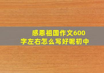 感恩祖国作文600字左右怎么写好呢初中