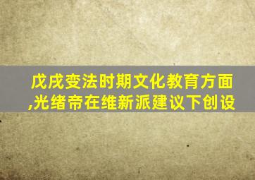 戊戌变法时期文化教育方面,光绪帝在维新派建议下创设