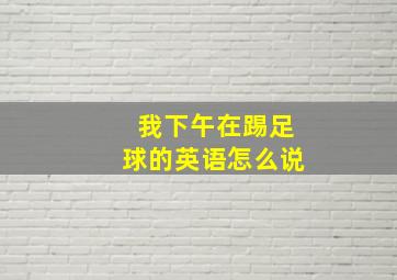 我下午在踢足球的英语怎么说