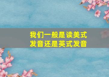 我们一般是读美式发音还是英式发音