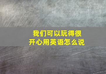 我们可以玩得很开心用英语怎么说