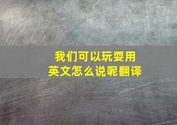 我们可以玩耍用英文怎么说呢翻译