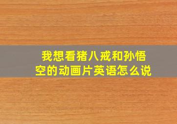 我想看猪八戒和孙悟空的动画片英语怎么说