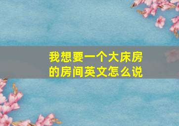 我想要一个大床房的房间英文怎么说