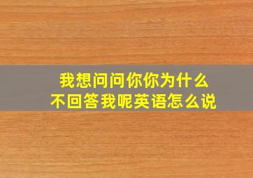 我想问问你你为什么不回答我呢英语怎么说