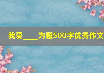 我爱____为题500字优秀作文