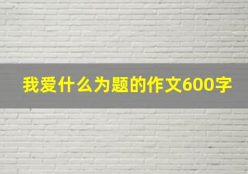 我爱什么为题的作文600字