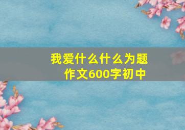 我爱什么什么为题作文600字初中