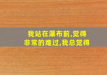 我站在瀑布前,觉得非常的难过,我总觉得