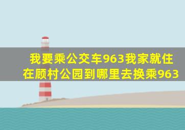 我要乘公交车963我家就住在顾村公园到哪里去换乘963