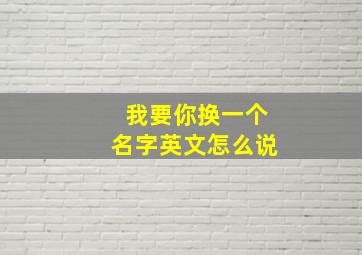 我要你换一个名字英文怎么说