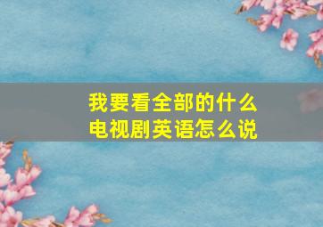 我要看全部的什么电视剧英语怎么说