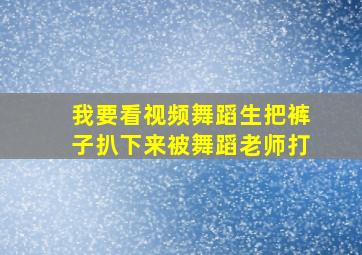 我要看视频舞蹈生把裤子扒下来被舞蹈老师打