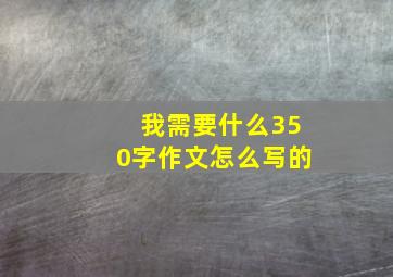 我需要什么350字作文怎么写的