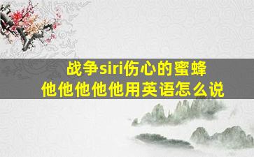 战争siri伤心的蜜蜂他他他他他用英语怎么说