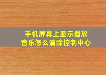 手机屏幕上显示播放音乐怎么清除控制中心