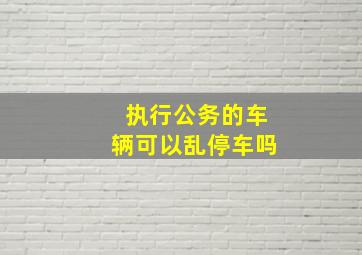 执行公务的车辆可以乱停车吗