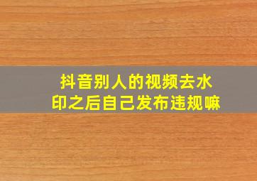 抖音别人的视频去水印之后自己发布违规嘛