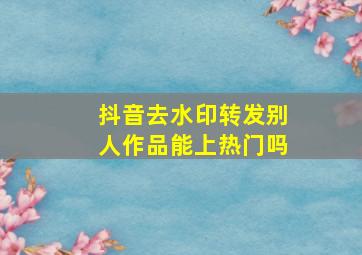 抖音去水印转发别人作品能上热门吗