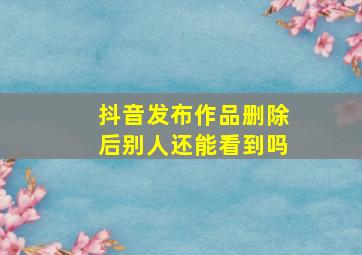 抖音发布作品删除后别人还能看到吗