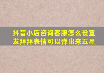 抖音小店咨询客服怎么设置发拜拜表情可以弹出来五星