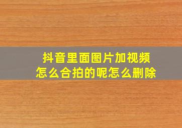 抖音里面图片加视频怎么合拍的呢怎么删除