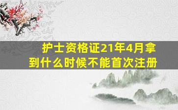 护士资格证21年4月拿到什么时候不能首次注册