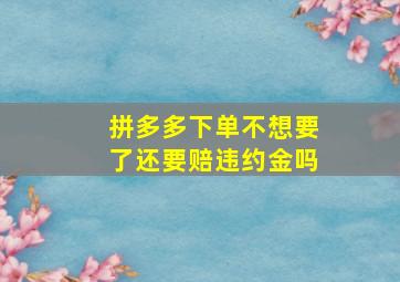 拼多多下单不想要了还要赔违约金吗