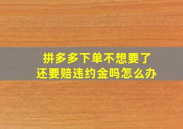 拼多多下单不想要了还要赔违约金吗怎么办